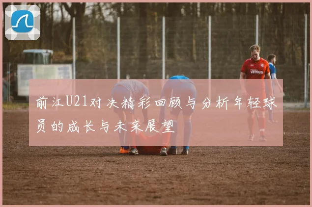 前江U21对决精彩回顾与分析年轻球员的成长与未来展望